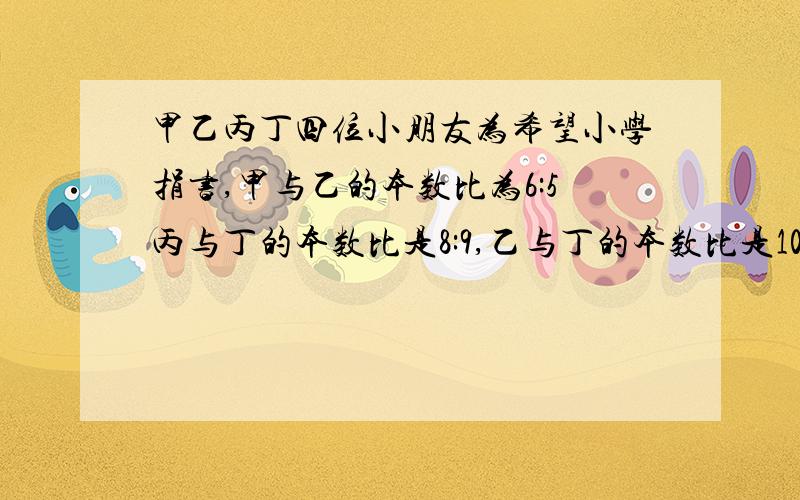 甲乙丙丁四位小朋友为希望小学捐书,甲与乙的本数比为6:5丙与丁的本数比是8:9,乙与丁的本数比是10：3求甲乙丙丁捐书的本书比