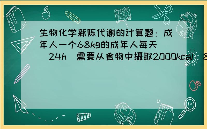 生物化学新陈代谢的计算题：成年人一个68kg的成年人每天（24h）需要从食物中摄取2000kcal（8360kJ）热量.一个68kg的成年人每天（24h）需要从食物中摄取2000kcal（8360kJ）热量.食物代谢产生的能