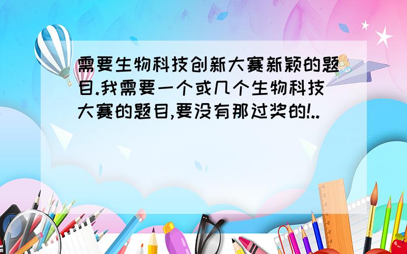 需要生物科技创新大赛新颖的题目.我需要一个或几个生物科技大赛的题目,要没有那过奖的!..