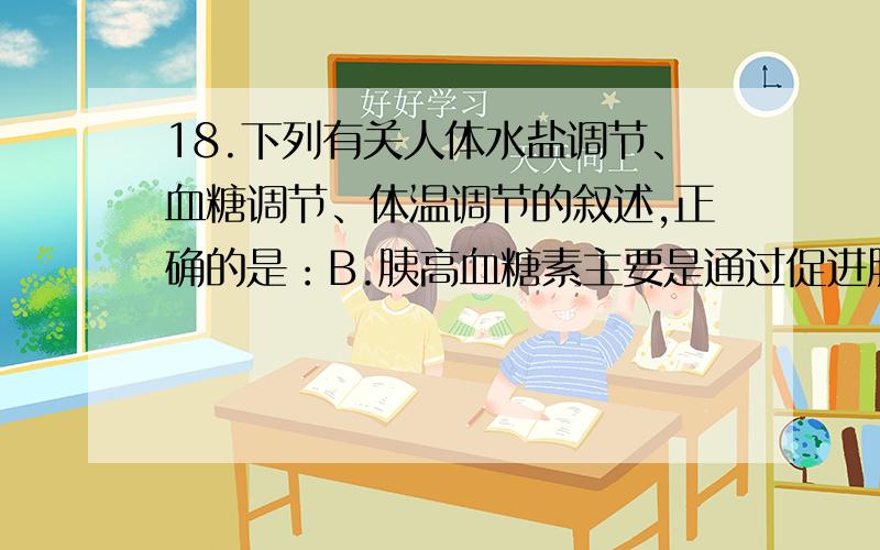 18.下列有关人体水盐调节、血糖调节、体温调节的叙述,正确的是：B.胰高血糖素主要是通过促进肝糖元分解和非糖物质转化来提高血糖浓度C.寒冷条件下主要通过增加产热和减少散热来保持