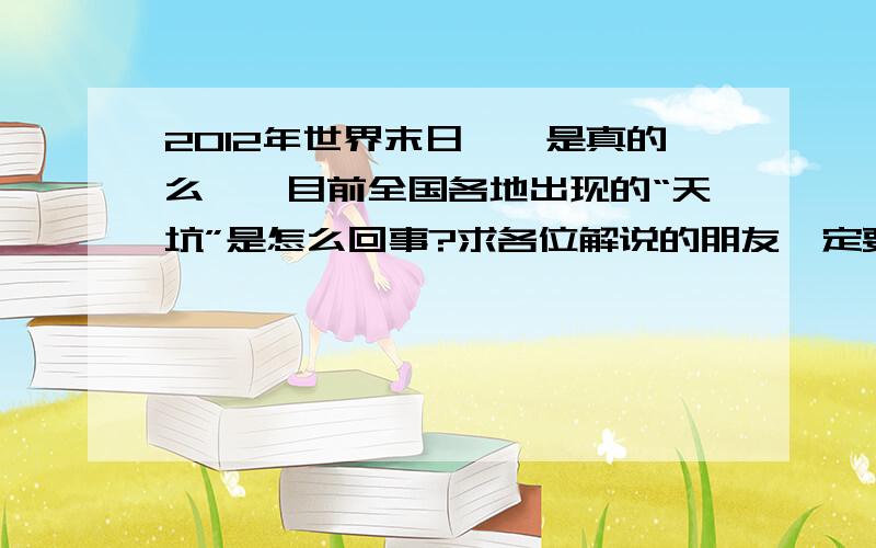 2012年世界末日、、是真的么、、目前全国各地出现的“天坑”是怎么回事?求各位解说的朋友一定要坦白从宽啊、、可别吓我、、我可不想死!