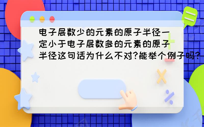 电子层数少的元素的原子半径一定小于电子层数多的元素的原子半径这句话为什么不对?能举个例子吗?