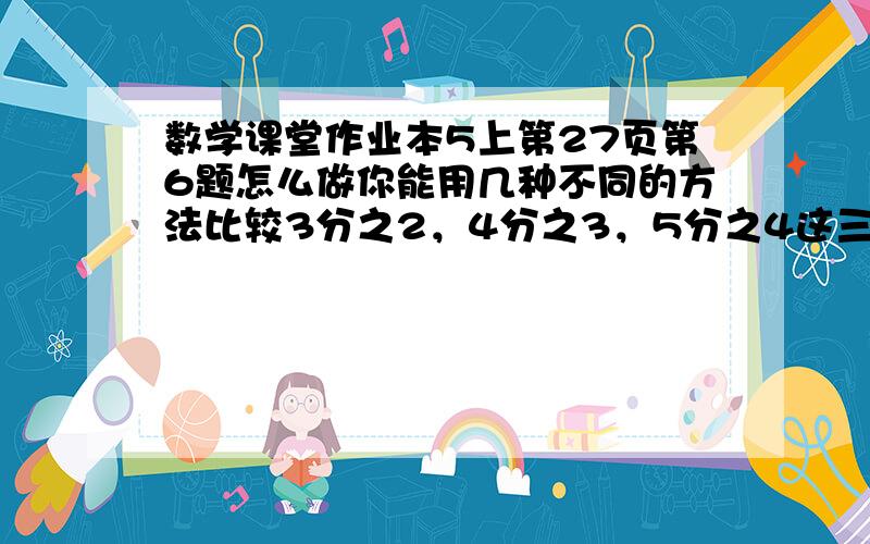 数学课堂作业本5上第27页第6题怎么做你能用几种不同的方法比较3分之2，4分之3，5分之4这三个分数。用分母和分子。