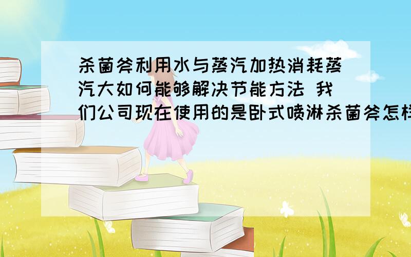 杀菌斧利用水与蒸汽加热消耗蒸汽大如何能够解决节能方法 我们公司现在使用的是卧式喷淋杀菌斧怎样从蒸汽方面去节能.