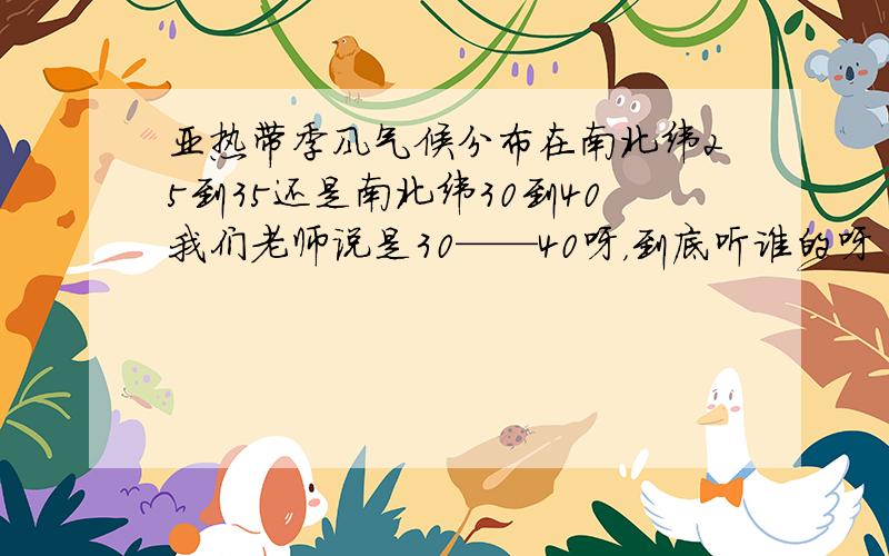 亚热带季风气候分布在南北纬25到35还是南北纬30到40我们老师说是30——40呀，到底听谁的呀