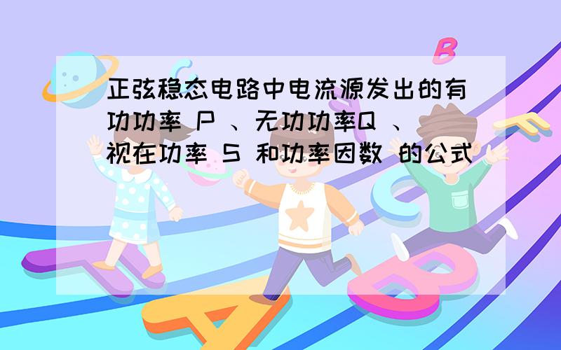 正弦稳态电路中电流源发出的有功功率 P 、无功功率Q 、视在功率 S 和功率因数 的公式