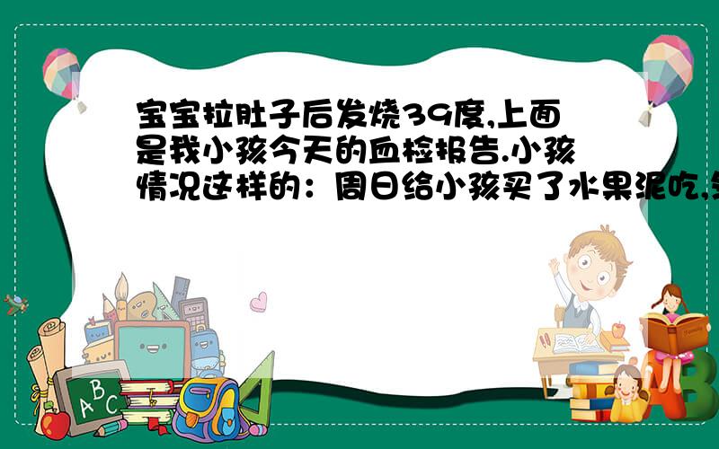 宝宝拉肚子后发烧39度,上面是我小孩今天的血检报告.小孩情况这样的：周日给小孩买了水果泥吃,然后出现腹泻,每天拉便便3-4次,这几天不喂辅食,在慢慢清肠胃.昨天晚上突然开始发烧,早上39