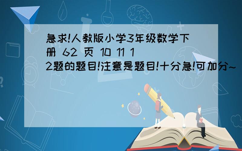 急求!人教版小学3年级数学下册 62 页 10 11 12题的题目!注意是题目!十分急!可加分~