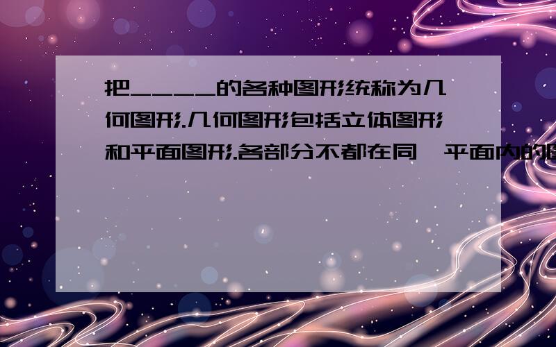 把____的各种图形统称为几何图形.几何图形包括立体图形和平面图形.各部分不都在同一平面内的图形是_____；各部分都在同一平面内的图形是_____图形.