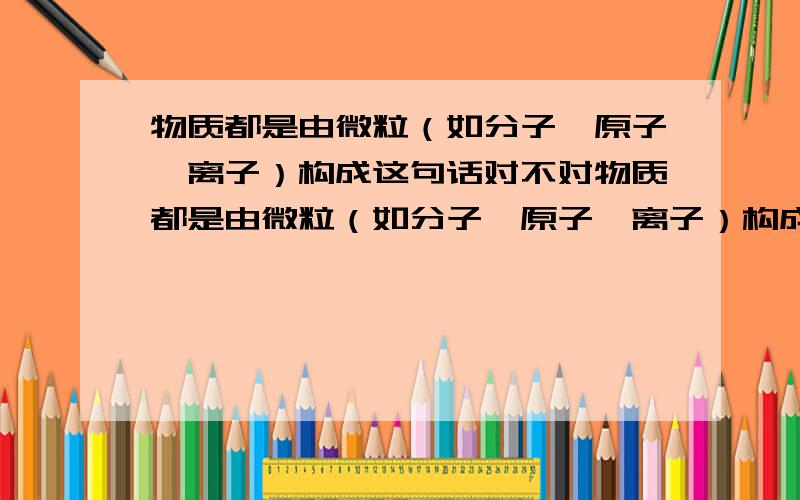 物质都是由微粒（如分子,原子,离子）构成这句话对不对物质都是由微粒（如分子,原子,离子）构成这是化学书上的话；磁场是一种看不摸不着的物质,这是物理书上的话.这两句话不是矛盾么?