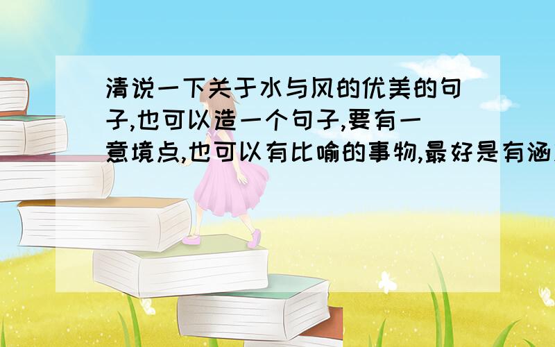 清说一下关于水与风的优美的句子,也可以造一个句子,要有一意境点,也可以有比喻的事物,最好是有涵义的!反正就造一个句子关于水或者风的就行!也可以是看到水或风联想到什么，必重谢！