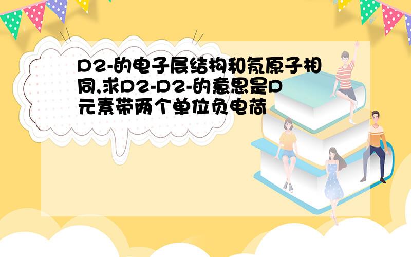 D2-的电子层结构和氖原子相同,求D2-D2-的意思是D元素带两个单位负电荷