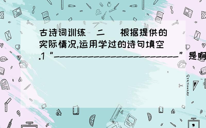 古诗词训练(二) 根据提供的实际情况,运用学过的诗句填空.1“----------------------”是啊,燕子去了,有再来的时候；杨柳枯了,有再青的时候；桃花谢了,有再开的时候.我们的日子呢,却是一去不复