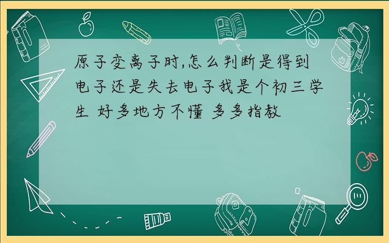 原子变离子时,怎么判断是得到电子还是失去电子我是个初三学生 好多地方不懂 多多指教