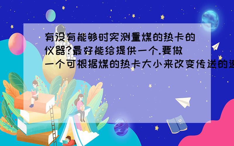 有没有能够时实测量煤的热卡的仪器?最好能给提供一个.要做一个可根据煤的热卡大小来改变传送的速度.