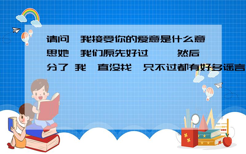 请问,我接受你的爱意是什么意思她,我们原先好过…… 然后分了 我一直没找,只不过都有好多谣言 我又和她提出交往,她说,我不搞对象 还和我说,我接受你的爱意 我不知道什么意思