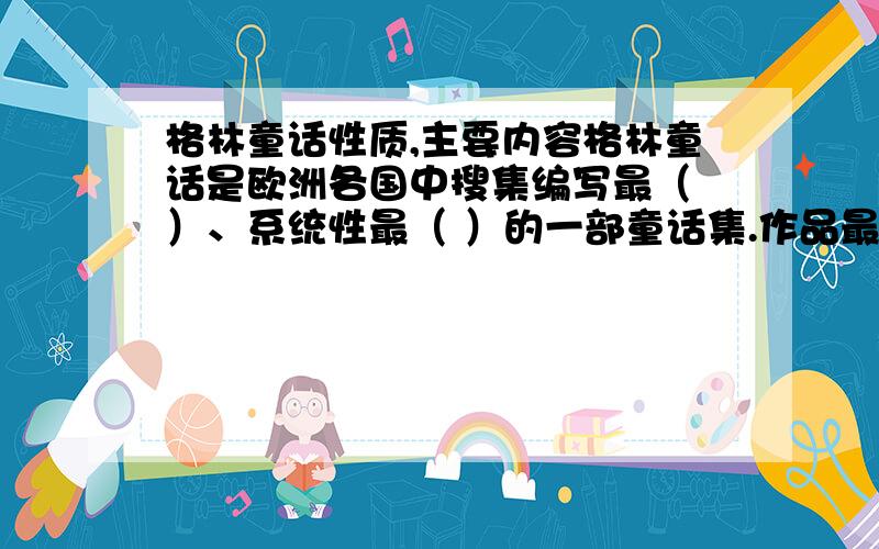 格林童话性质,主要内容格林童话是欧洲各国中搜集编写最（ ）、系统性最（ ）的一部童话集.作品最主要的内容是（ ）,保留着民间童话原有的思想内涵和生动朴素的艺术风格.