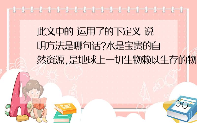 此文中的 运用了的下定义 说明方法是哪句话?水是宝贵的自然资源,是地球上一切生物赖以生存的物质之一.地球总水量约为14．1亿立方公里,但如此多的水中淡水只占3％,而且其中的87％被封闭