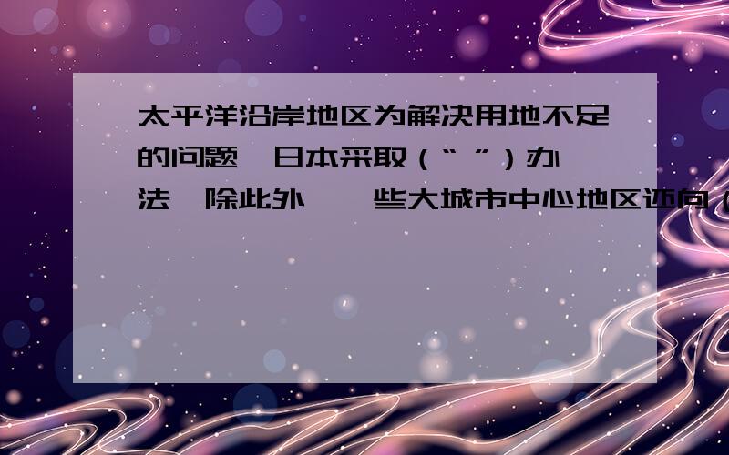 太平洋沿岸地区为解决用地不足的问题,日本采取（“ ”）办法,除此外,一些大城市中心地区还向（ ）发展