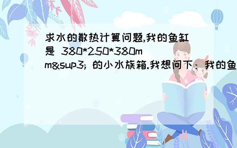 求水的散热计算问题,我的鱼缸是 380*250*380mm³ 的小水族箱.我想问下：我的鱼缸在室温为20°,鱼缸水温恒定在30°的条件下,每小时的消耗热量?补充下：缸底部与桌面接触,半开盖,这些条件都