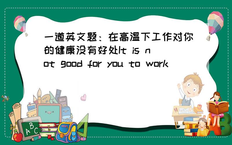 一道英文题：在高温下工作对你的健康没有好处It is not good for you to work ______ _______ _________ ________.急将急将急将