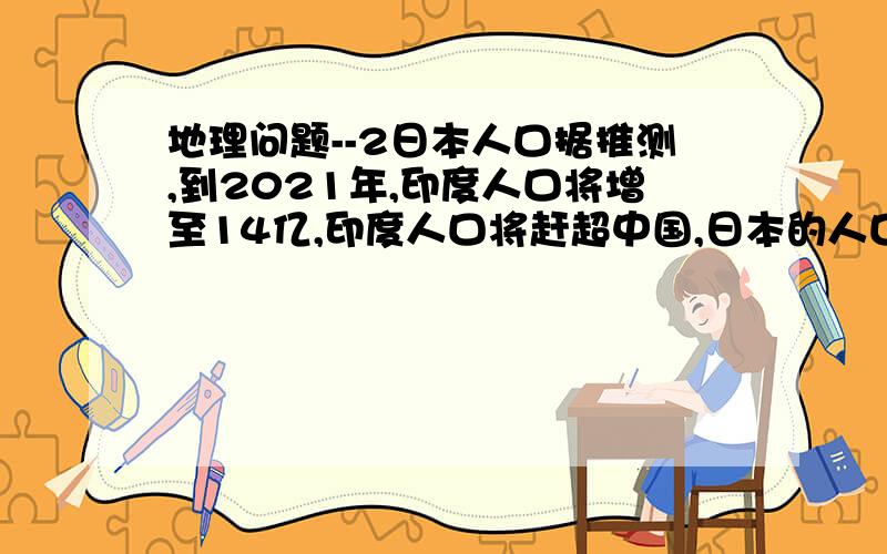 地理问题--2日本人口据推测,到2021年,印度人口将增至14亿,印度人口将赶超中国,日本的人口总数较上次调查有所下降.据此回答,2021年,下列最有可能出现的现象是A、迁往日本的印度人将会在增