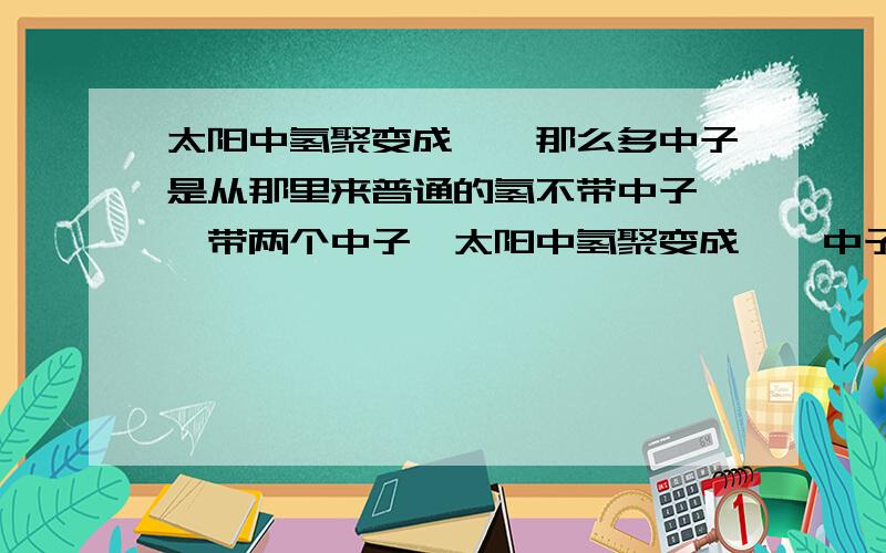 太阳中氢聚变成氦,那么多中子是从那里来普通的氢不带中子,氦带两个中子,太阳中氢聚变成氦,中子是从那里来.如果是从氘氚中来,那太阳上真有那么多氘氚么,同是在一个星系都是由同一片星