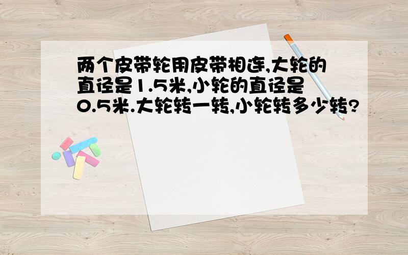 两个皮带轮用皮带相连,大轮的直径是1.5米,小轮的直径是0.5米.大轮转一转,小轮转多少转?