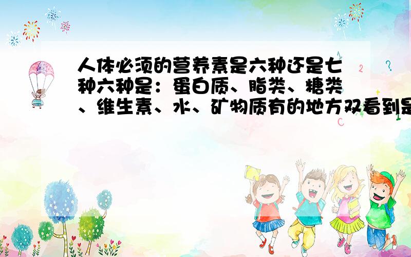 人体必须的营养素是六种还是七种六种是：蛋白质、脂类、糖类、维生素、水、矿物质有的地方双看到是七种：蛋白质、脂类、糖类、维生素、水、矿物质、膳食纤维倒底是六种还是七种