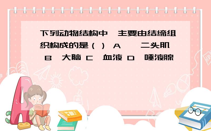 下列动物结构中,主要由结缔组织构成的是（） A、肱二头肌 B、大脑 C、血液 D、唾液腺