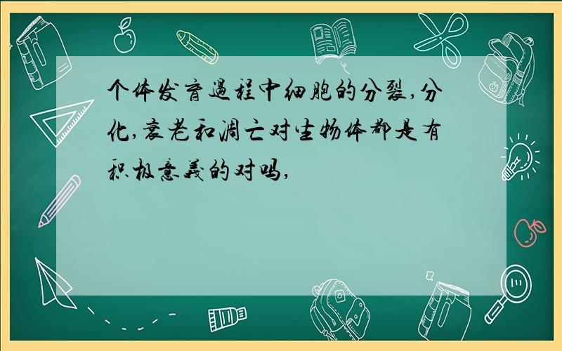 个体发育过程中细胞的分裂,分化,衰老和凋亡对生物体都是有积极意义的对吗,