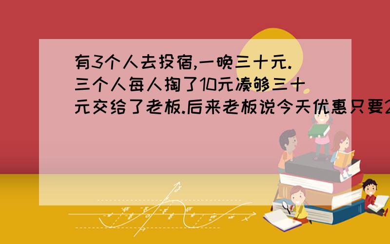 有3个人去投宿,一晚三十元.三个人每人掏了10元凑够三十元交给了老板.后来老板说今天优惠只要25元就够了,拿出5元命令服务生退还给他们,服务生偷偷藏起了2元,然后,把剩下的3元钱分给了那