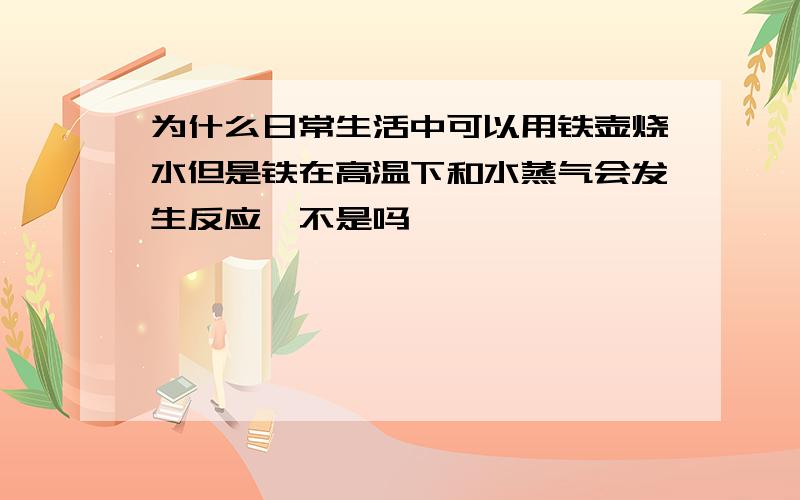 为什么日常生活中可以用铁壶烧水但是铁在高温下和水蒸气会发生反应,不是吗