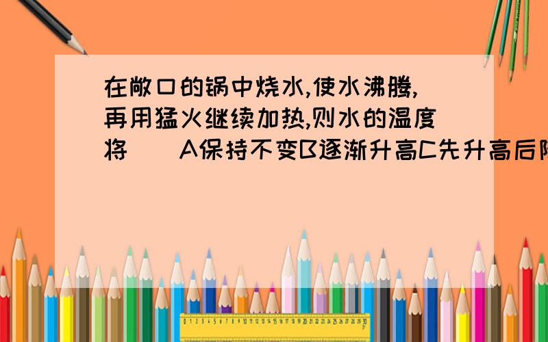 在敞口的锅中烧水,使水沸腾,再用猛火继续加热,则水的温度将（）A保持不变B逐渐升高C先升高后降低D变化不定