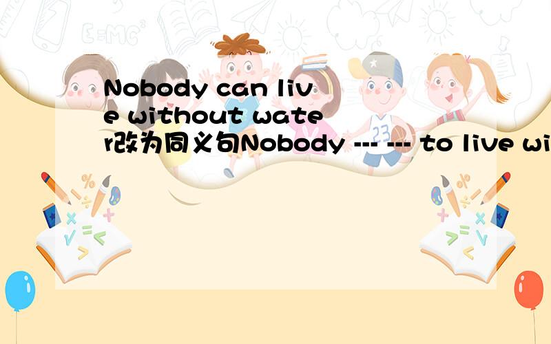Nobody can live without water改为同义句Nobody --- --- to live without water