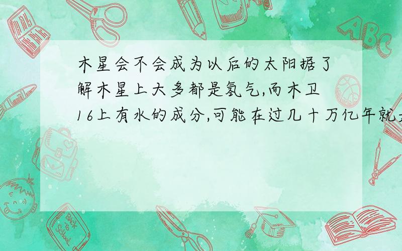 木星会不会成为以后的太阳据了解木星上大多都是氢气,而木卫16上有水的成分,可能在过几十万亿年就是以后的地球,知道的可以给个说法