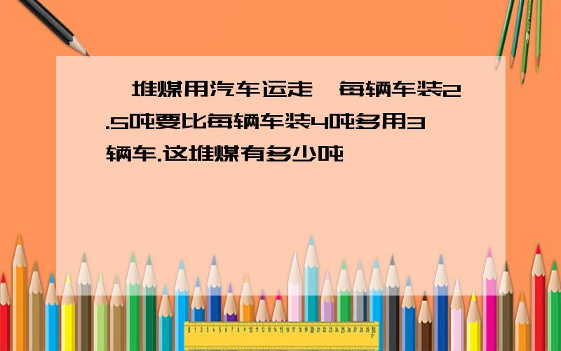 一堆煤用汽车运走,每辆车装2.5吨要比每辆车装4吨多用3辆车.这堆煤有多少吨