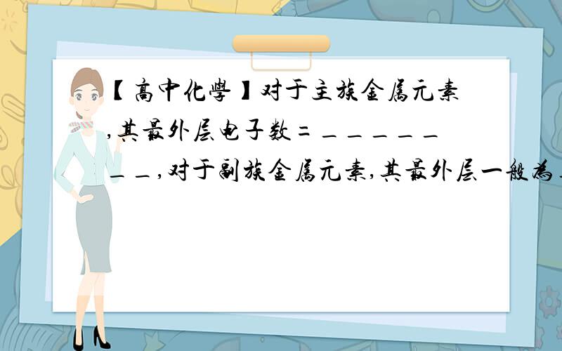 【高中化学】对于主族金属元素,其最外层电子数=_______,对于副族金属元素,其最外层一般为_____________(填空)