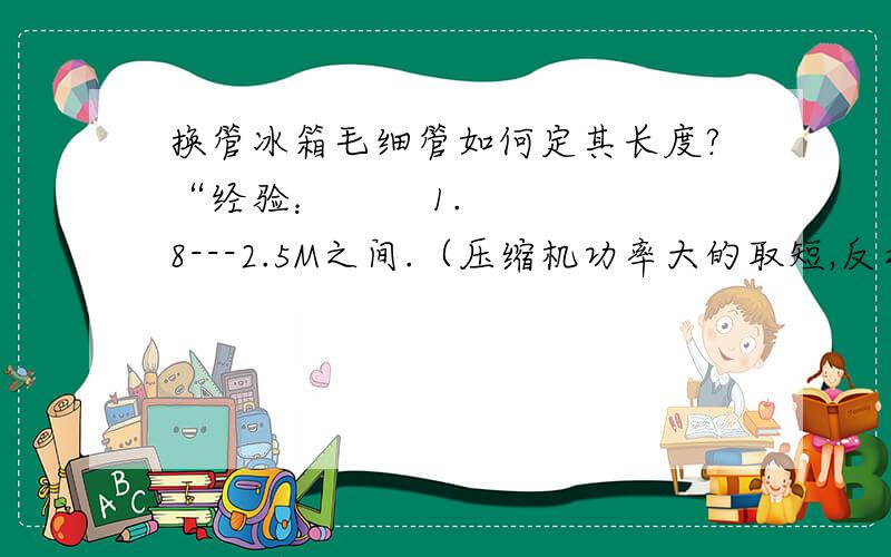 换管冰箱毛细管如何定其长度?“经验：        1.8---2.5M之间.（压缩机功率大的取短,反之取长）准确测算：把表接至冷凝器与过滤器连接处（三通）,毛细管接至过滤器细端,毛细管的另一端及