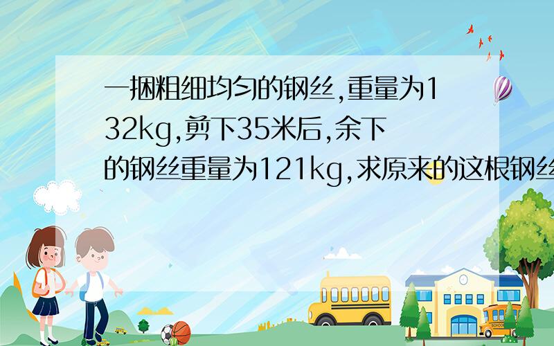 一捆粗细均匀的钢丝,重量为132kg,剪下35米后,余下的钢丝重量为121kg,求原来的这根钢丝的长度.那个,哥哥姐姐们,我没钱了,求求你们了,我一定还金./可怜.