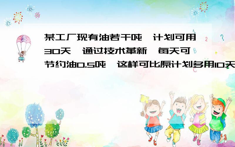 某工厂现有油若干吨,计划可用30天,通过技术革新,每天可节约油0.5吨,这样可比原计划多用10天,问：原有油多少顿吨?原计划每天用油多少吨?