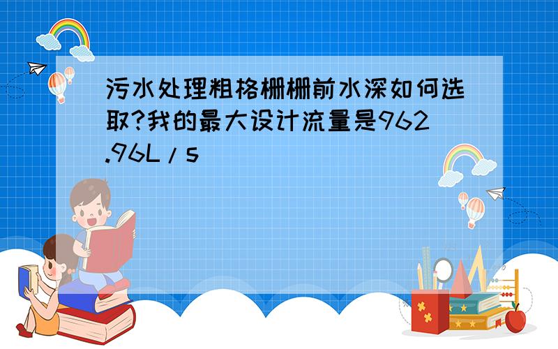 污水处理粗格栅栅前水深如何选取?我的最大设计流量是962.96L/s