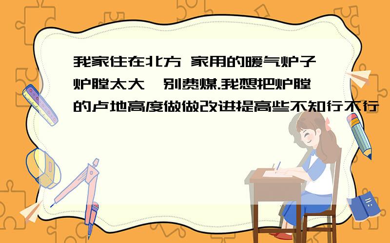 我家住在北方 家用的暖气炉子炉膛太大忒别费煤.我想把炉膛的卢地高度做做改进提高些不知行不行,