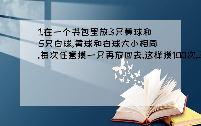 1.在一个书包里放3只黄球和5只白球,黄球和白球大小相同.每次任意摸一只再放回去,这样摸100次.3.如果想摸出黄球的次数达总次数的80%左右,你认为放入几只白球,几只黄球恰当?（写出算式）用