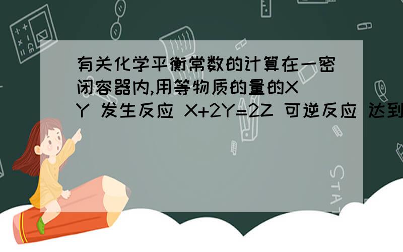 有关化学平衡常数的计算在一密闭容器内,用等物质的量的X Y 发生反应 X+2Y=2Z 可逆反应 达到平衡时,若混合气体中X和Y的物质的量的和等于Z的物质的量,则X的转化率为?