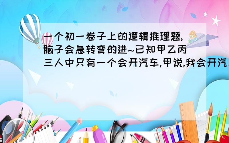 一个初一卷子上的逻辑推理题,脑子会急转弯的进~已知甲乙丙三人中只有一个会开汽车,甲说,我会开汽车.乙说,我不会开汽车.丙说,甲不会开汽车.如果这三句话中只有一句是真命题,那谁说的是