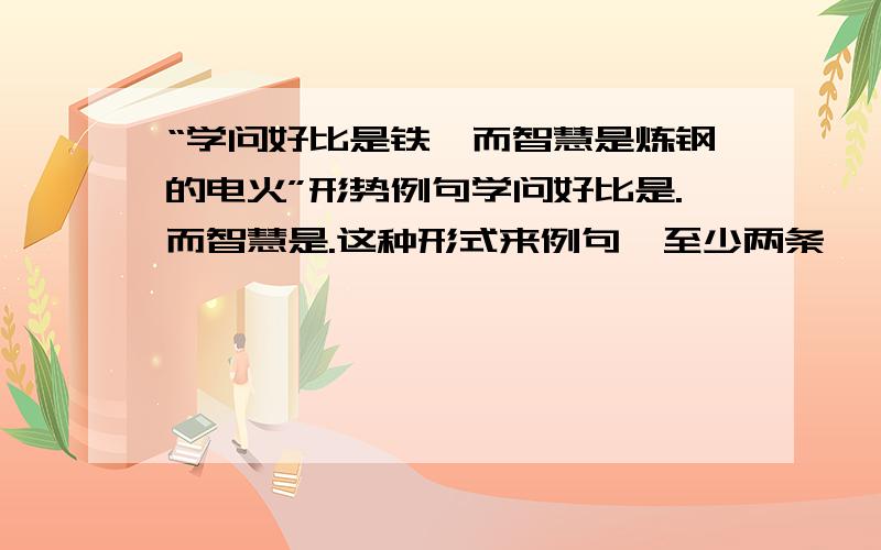 “学问好比是铁,而智慧是炼钢的电火”形势例句学问好比是.而智慧是.这种形式来例句,至少两条,