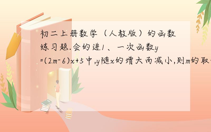 初二上册数学（人教版）的函数练习题.会的进1、一次函数y=(2m-6)x+5中,y随x的增大而减小,则m的取值范围是_____.2、写出一个图像位于第一、二、三象限内的一次函数表达式：_____.3、已知关于x