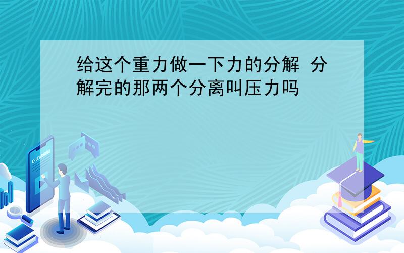 给这个重力做一下力的分解 分解完的那两个分离叫压力吗