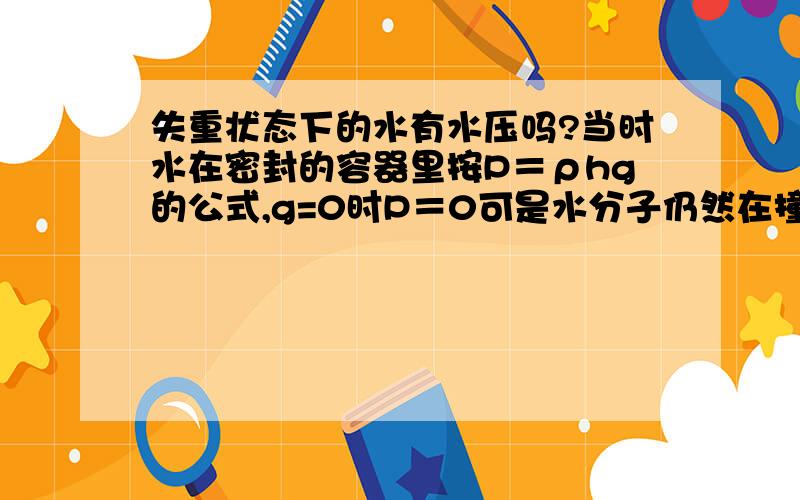 失重状态下的水有水压吗?当时水在密封的容器里按P＝ρhg的公式,g=0时P＝0可是水分子仍然在撞击容器壁,这样的话对器壁还是会有压力啊?不论水装没装满,碰没碰器壁,我问的是水内部产没产生